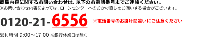 商品内容に関するお問い合わせは、以下のお電話番号までご連絡ください。 ※お問い合わせ内容によっては、ローンセンターへのおかけ直しをお願いする場合がございます。 0120-21-6556 つながらない場合は 028-627-8737（通話料有料） 受付時間：9:00～18:00　※銀行休業日は除く