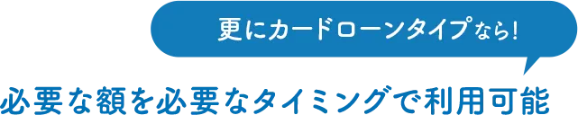 更にカードローンタイプなら！必要な額を必要なタイミングで利用可能