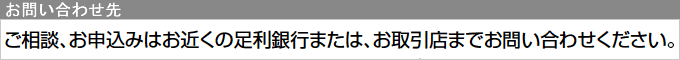 お問い合わせ先：ご相談、お申込みはお近くの足利銀行または、お取引店までお問い合わせください。