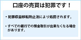 口座の売買は犯罪です。口座の売買・譲渡が判明した場合、懲役または100万円以下の罰金もしくはその両方が科されます。すべての銀行での預金取引が出来なくなる場合があります。