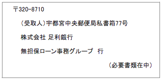〒320-8710（受取人）宇都宮中央郵便局私書箱77号　株式会社 足利銀行　無担保ローン事務グループ　行　（必要書類在中）