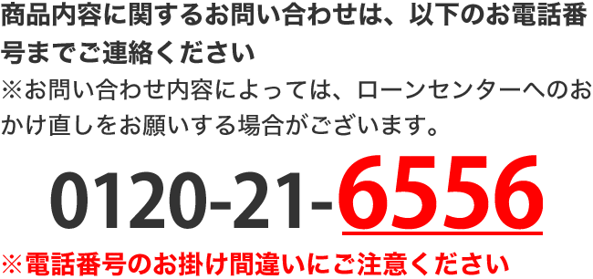 商品内容に関するお問い合わせは、以下のお電話番号までご連絡ください。 ※お問い合わせ内容によっては、ローンセンターへのおかけ直しをお願いする場合がございます。 0120-21-6556