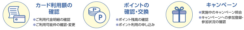 ご利用金額がいつでも確認できる！（カードの利用可能枠や、今どれだくらい利用しているかが照会できます。）ポイント照会・応募が簡単にできる！（ポイントの確認や、お好きな商品への応募・ポイントの移行ができます。）おトクなキャンペーンに参加！（実施中のキャンペーンを確認し、その場で参加登録できます。登録中のキャンペーン参加状況の確認も可能です。）