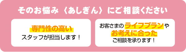 そのお悩み〈あしぎん〉にご相談ください【専門性の高いスタッフが担当します！】【お客さまのライフプランやお考えにの合ったご相談を承ります！】