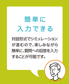 【簡単に入力できる】対話形式でシミュレーションが進むので、楽しみながら簡単に、質問への回答を入力することが可能です。