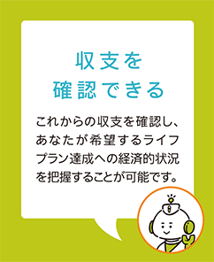 【収支を確認できる】これからの収支を確認し、あなたが希望するライフプラン達成への経済的状況を把握することが可能です。