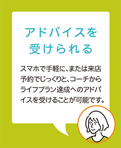 【アドバイスを受けられる】スマホで手軽に、または来店予約でじっくりと、コーチからライフプラン達成へのアドバイスを受けることが可能です。